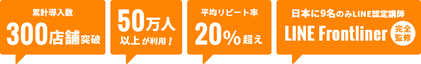 累計導入数 300店舗突破 50万人以上が利用 平均リピート率20%越え 日本に9名のみLINE認定講師 LINE Frontliner 完全監修